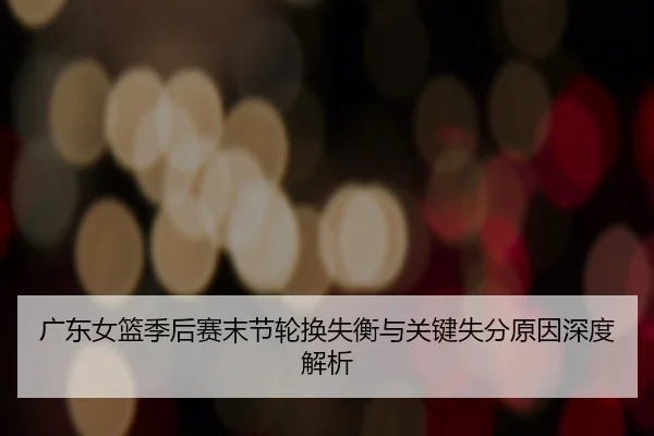 广东女篮季后赛末节轮换失衡与关键失分原因深度解析