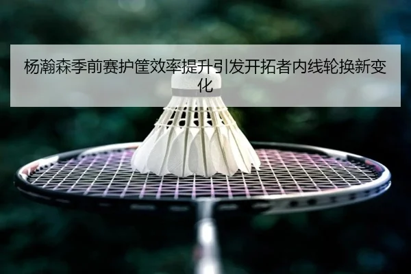 杨瀚森季前赛护筐效率提升引发开拓者内线轮换新变化